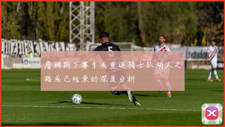 詹姆斯下赛季或重返骑士队湖人之路或已结束的深度分析