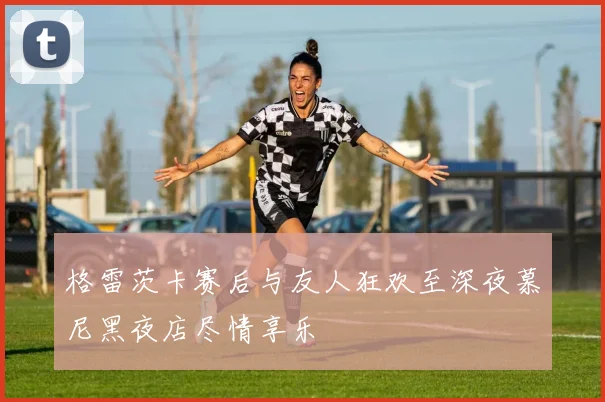 格雷茨卡赛后与友人狂欢至深夜慕尼黑夜店尽情享乐
