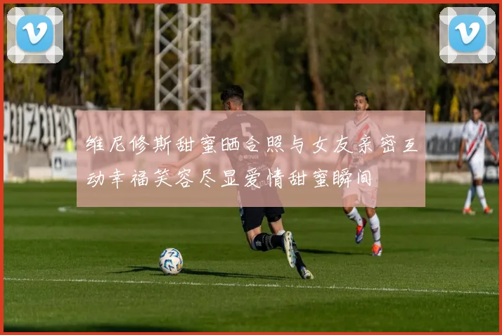 维尼修斯甜蜜晒合照与女友亲密互动幸福笑容尽显爱情甜蜜瞬间