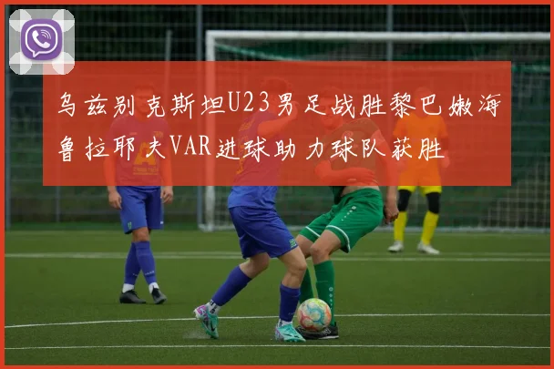 乌兹别克斯坦U23男足战胜黎巴嫩海鲁拉耶夫VAR进球助力球队获胜
