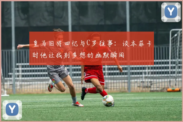 皇马旧将回忆与C罗往事：谈本菲卡时他让我别多想的幽默瞬间