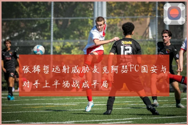 张稀哲远射威胁麦克阿瑟FC国安与对手上半场战成平局