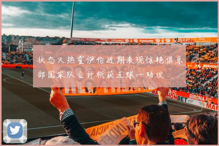 状态火热霍伊伦近期表现惊艳俱乐部国家队合计斩获五球一助攻