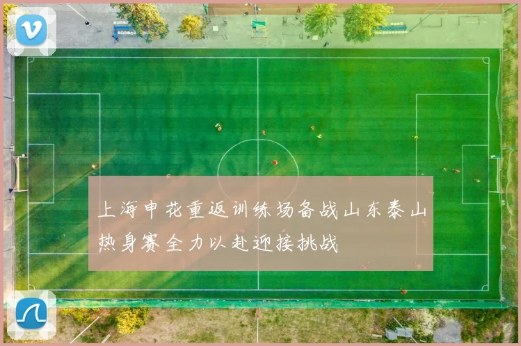 上海申花重返训练场备战山东泰山热身赛全力以赴迎接挑战