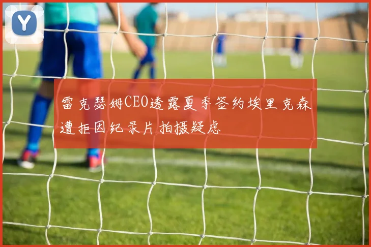 雷克瑟姆CEO透露夏季签约埃里克森遭拒因纪录片拍摄疑虑