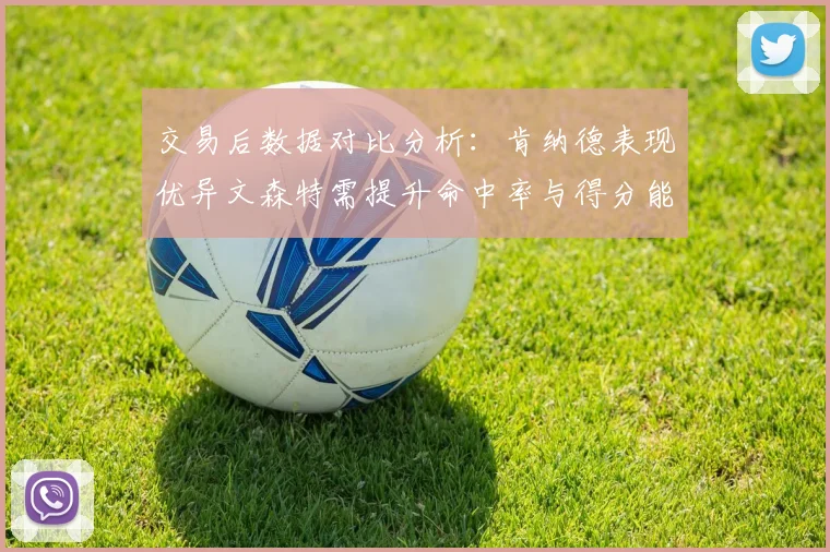 交易后数据对比分析：肯纳德表现优异文森特需提升命中率与得分能力