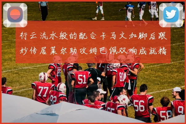 行云流水般的配合卡马文加脚后跟妙传居莱尔助攻姆巴佩双响成就精彩瞬间