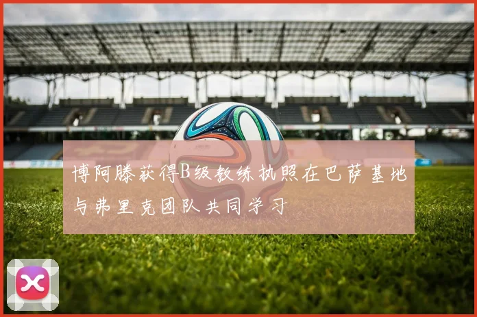 博阿滕获得B级教练执照在巴萨基地与弗里克团队共同学习
