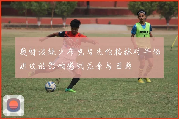 奥特谈缺少布克与杰伦格林对半场进攻的影响感到无奈与困惑