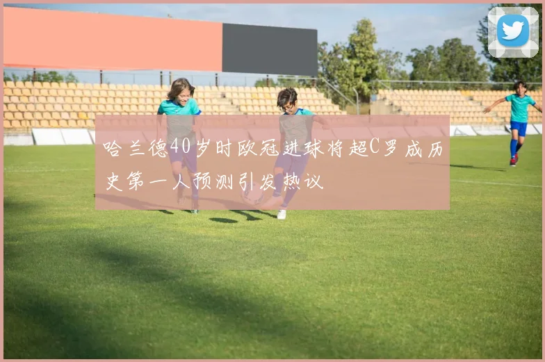 哈兰德40岁时欧冠进球将超C罗成历史第一人预测引发热议