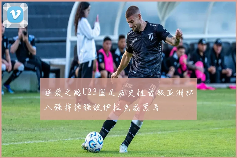逆袭之路U23国足历史性晋级亚洲杯八强挤掉强敌伊拉克成黑马