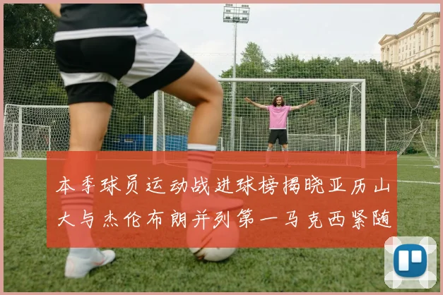 本季球员运动战进球榜揭晓亚历山大与杰伦布朗并列第一马克西紧随其后