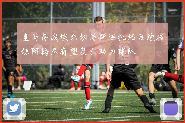皇马备战埃尔切马斯坦托诺吕迪格琼阿梅尼有望复出助力球队