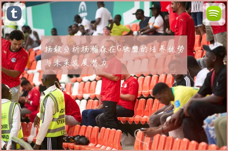 杨毅分析杨瀚森在G联盟的培养优势与未来发展潜力
