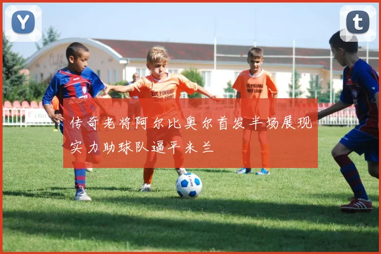 传奇老将阿尔比奥尔首发半场展现实力助球队逼平米兰