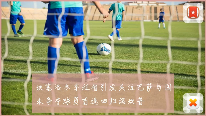 坎塞洛冬季租借引发关注巴萨与国米争夺球员首选回归诺坎普