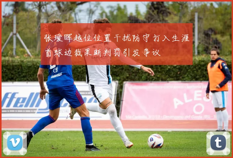 张瑷晖越位位置干扰防守打入生涯首球边裁果断判罚引发争议