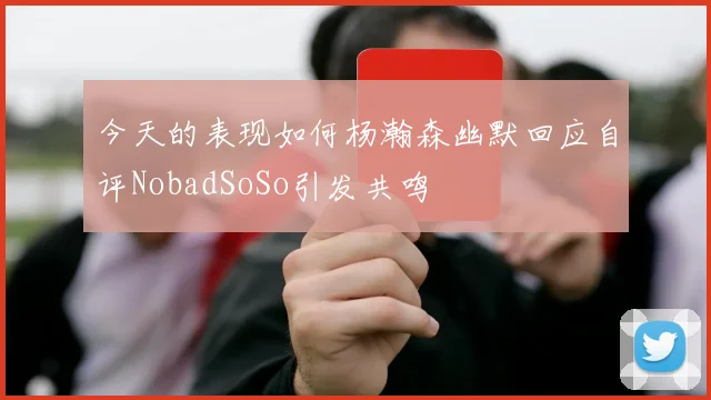今天的表现如何杨瀚森幽默回应自评NobadSoSo引发共鸣