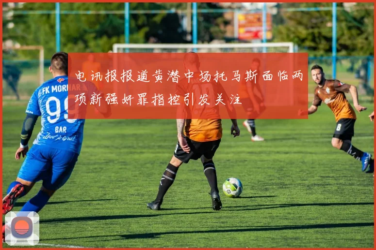 电讯报报道黄潜中场托马斯面临两项新强奸罪指控引发关注