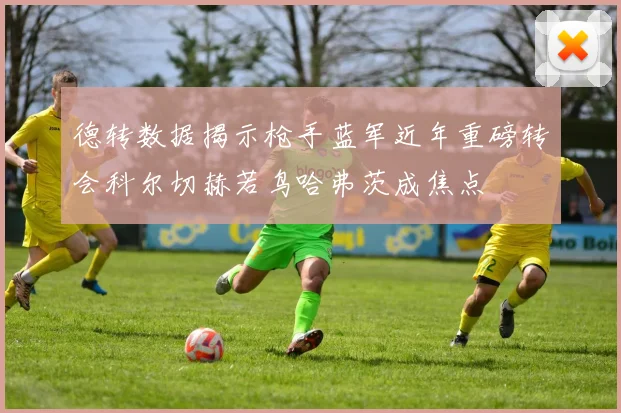 德转数据揭示枪手蓝军近年重磅转会科尔切赫若鸟哈弗茨成焦点