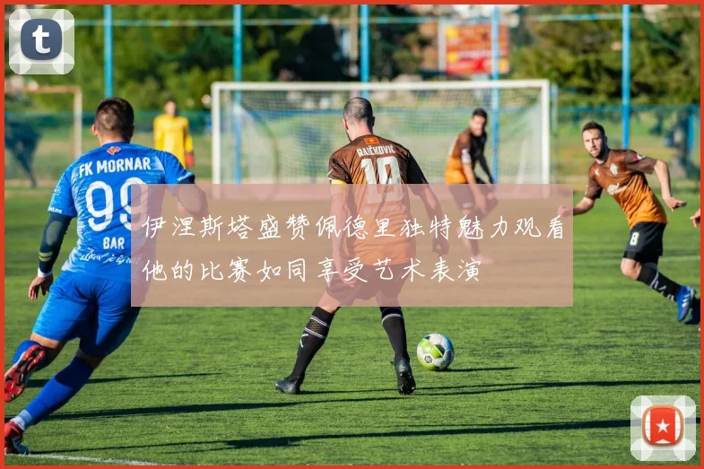 伊涅斯塔盛赞佩德里独特魅力观看他的比赛如同享受艺术表演