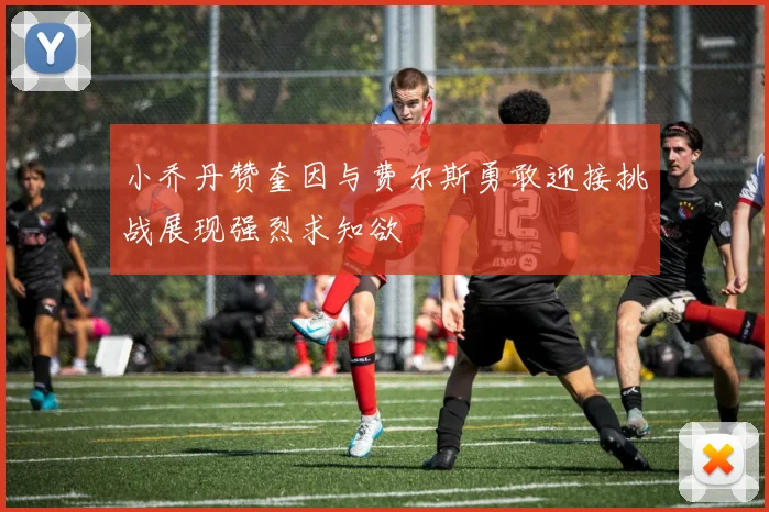 小乔丹赞奎因与费尔斯勇敢迎接挑战展现强烈求知欲