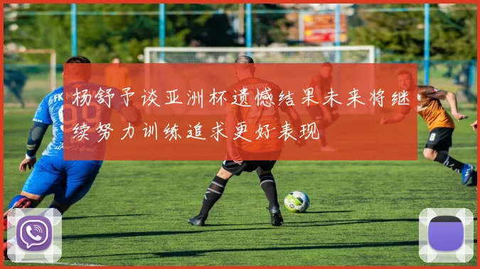杨舒予谈亚洲杯遗憾结果未来将继续努力训练追求更好表现