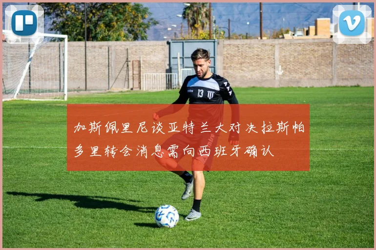 加斯佩里尼谈亚特兰大对决拉斯帕多里转会消息需向西班牙确认