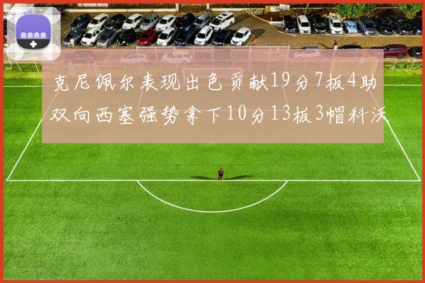 克尼佩尔表现出色贡献19分7板4助双向西塞强势拿下10分13板3帽科沃德也有17分2帽的精彩表现