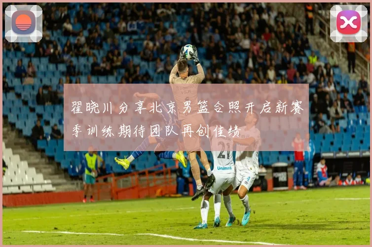 翟晓川分享北京男篮合照开启新赛季训练期待团队再创佳绩