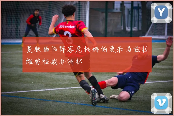 曼联面临阵容危机姆伯莫和马兹拉维将征战非洲杯