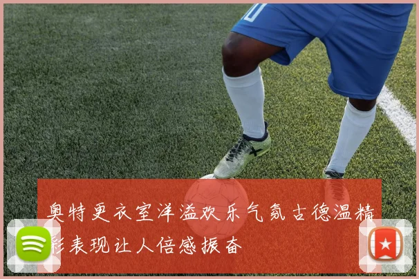 奥特更衣室洋溢欢乐气氛古德温精彩表现让人倍感振奋