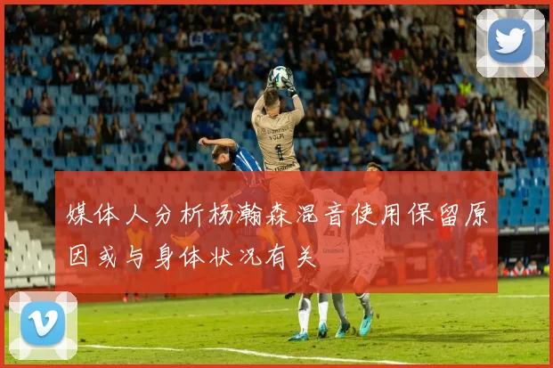 媒体人分析杨瀚森混音使用保留原因或与身体状况有关