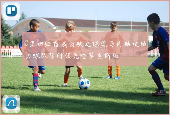C罗回归首战打破进球荒马内助攻助力球队暂时领先哈萨克斯坦