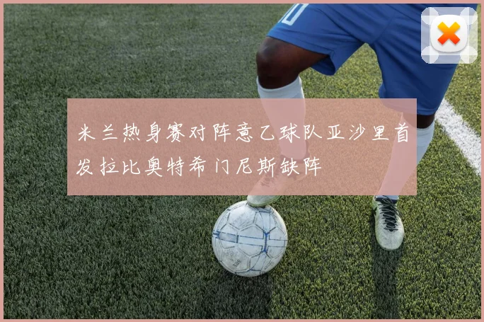 米兰热身赛对阵意乙球队亚沙里首发拉比奥特希门尼斯缺阵