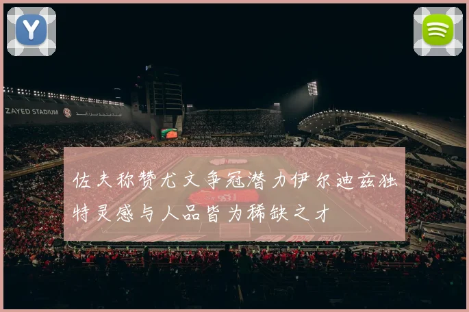 佐夫称赞尤文争冠潜力伊尔迪兹独特灵感与人品皆为稀缺之才