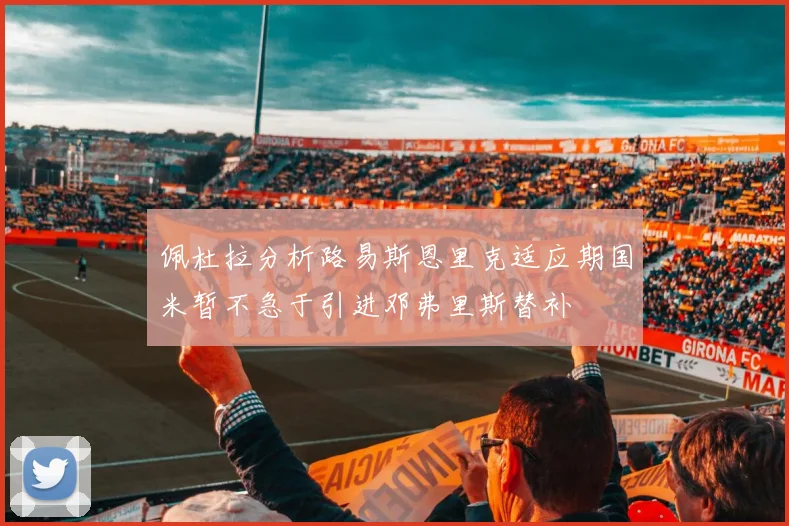佩杜拉分析路易斯恩里克适应期国米暂不急于引进邓弗里斯替补